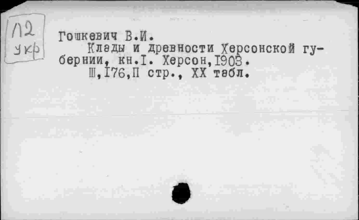 ﻿Гошкевич В.И.
Клэды и древности Херсонской гу бернии, KH.I. Херсон,1903.
Ш, 176,11 стр., XX тебл.